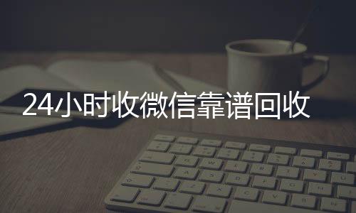 24小时收微信诚信收微信秒结靠谱回收（微信回收在线秒结）